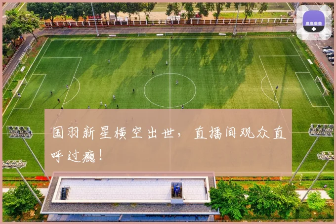 国羽新星横空出世，直播间观众直呼过瘾！