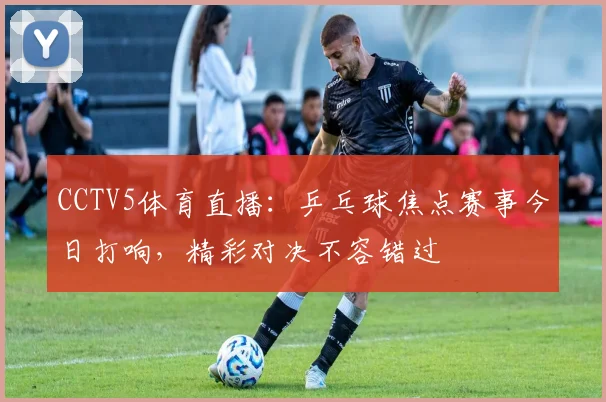 CCTV5体育直播:乒乓球焦点赛事今日打响,精彩对决不容错过
