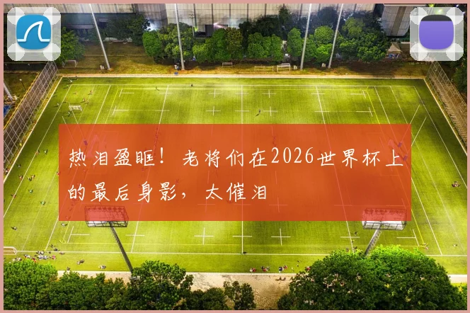 热泪盈眶!老将们在2026世界杯上的最后身影,太催泪