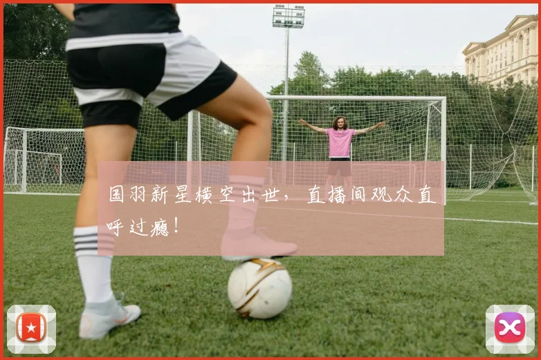 国羽新星横空出世，直播间观众直呼过瘾！